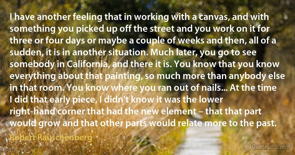 I have another feeling that in working with a canvas, and with something you picked up off the street and you work on it for three or four days or maybe a couple of weeks and then, all of a sudden, it is in another situation. Much later, you go to see somebody in California, and there it is. You know that you know everything about that painting, so much more than anybody else in that room. You know where you ran out of nails... At the time I did that early piece, I didn't know it was the lower right-hand corner that had the new element – that that part would grow and that other parts would relate more to the past. (Robert Rauschenberg)