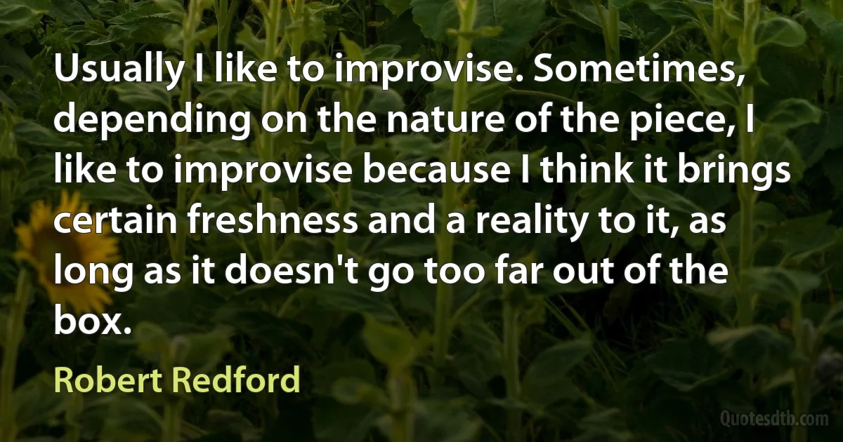 Usually I like to improvise. Sometimes, depending on the nature of the piece, I like to improvise because I think it brings certain freshness and a reality to it, as long as it doesn't go too far out of the box. (Robert Redford)