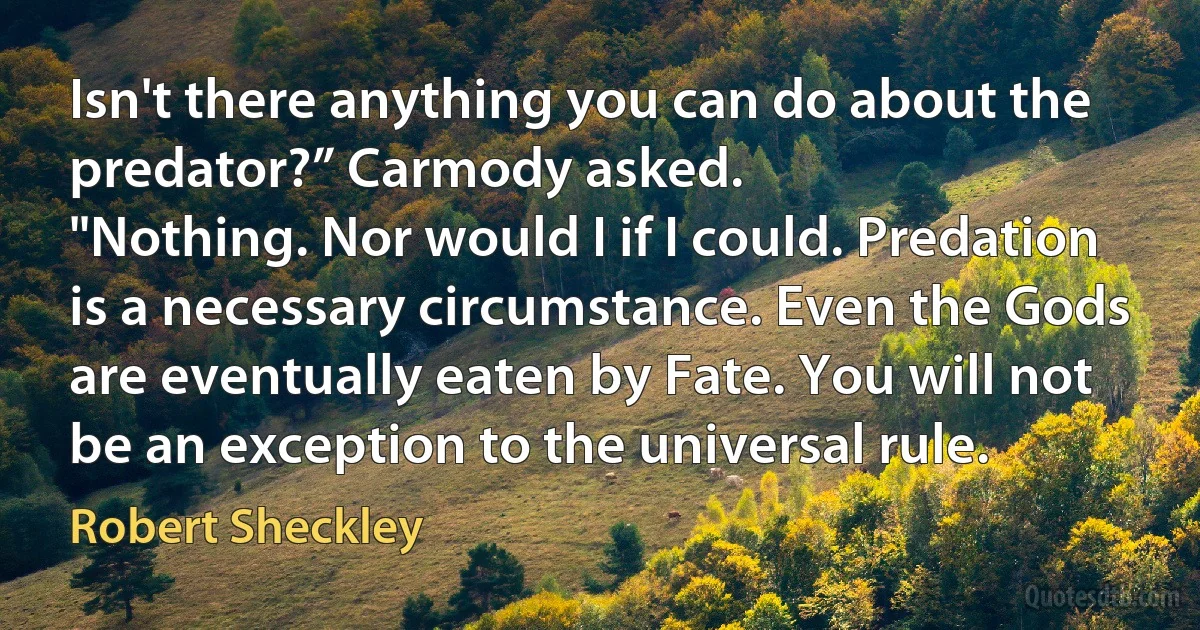 Isn't there anything you can do about the predator?” Carmody asked.
"Nothing. Nor would I if I could. Predation is a necessary circumstance. Even the Gods are eventually eaten by Fate. You will not be an exception to the universal rule. (Robert Sheckley)