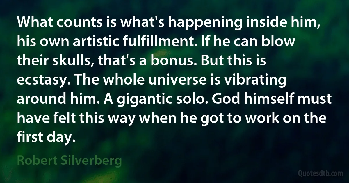 What counts is what's happening inside him, his own artistic fulfillment. If he can blow their skulls, that's a bonus. But this is ecstasy. The whole universe is vibrating around him. A gigantic solo. God himself must have felt this way when he got to work on the first day. (Robert Silverberg)