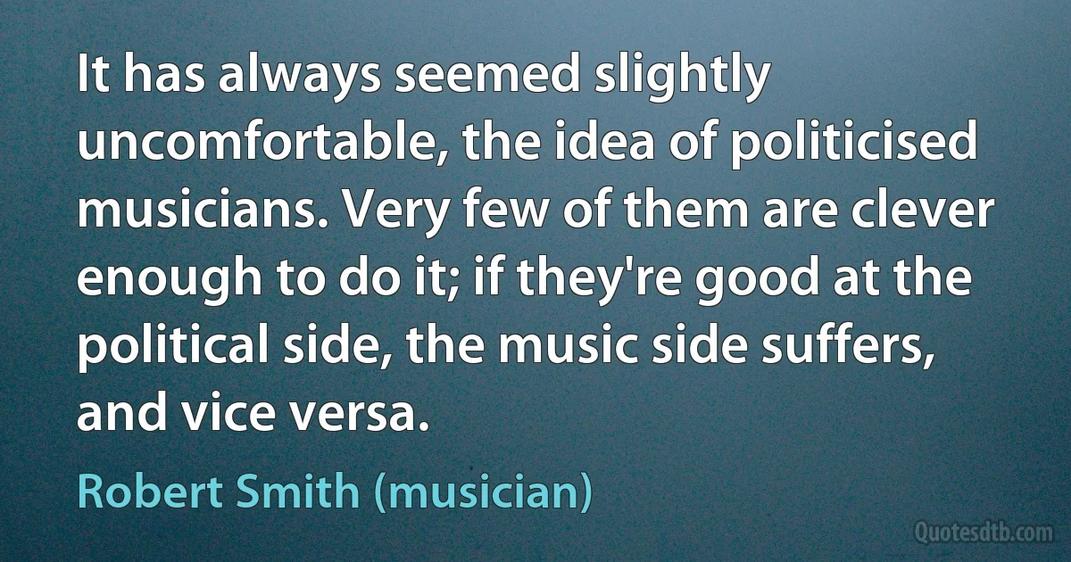 It has always seemed slightly uncomfortable, the idea of politicised musicians. Very few of them are clever enough to do it; if they're good at the political side, the music side suffers, and vice versa. (Robert Smith (musician))