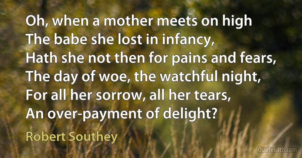 Oh, when a mother meets on high
The babe she lost in infancy,
Hath she not then for pains and fears,
The day of woe, the watchful night,
For all her sorrow, all her tears,
An over-payment of delight? (Robert Southey)