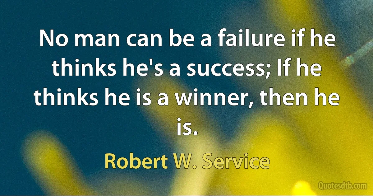 No man can be a failure if he thinks he's a success; If he thinks he is a winner, then he is. (Robert W. Service)