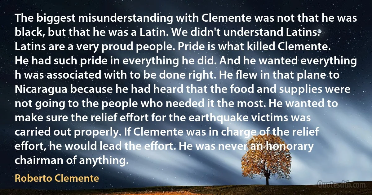 The biggest misunderstanding with Clemente was not that he was black, but that he was a Latin. We didn't understand Latins. Latins are a very proud people. Pride is what killed Clemente. He had such pride in everything he did. And he wanted everything h was associated with to be done right. He flew in that plane to Nicaragua because he had heard that the food and supplies were not going to the people who needed it the most. He wanted to make sure the relief effort for the earthquake victims was carried out properly. If Clemente was in charge of the relief effort, he would lead the effort. He was never an honorary chairman of anything. (Roberto Clemente)