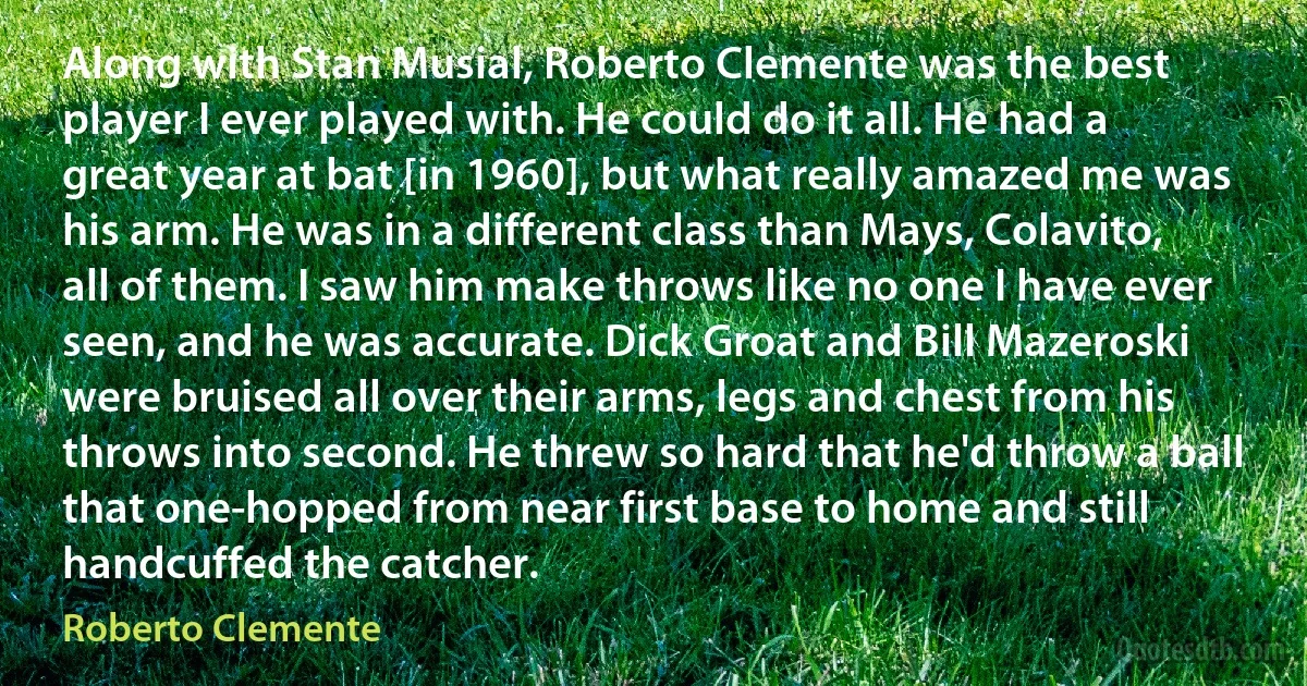 Along with Stan Musial, Roberto Clemente was the best player I ever played with. He could do it all. He had a great year at bat [in 1960], but what really amazed me was his arm. He was in a different class than Mays, Colavito, all of them. I saw him make throws like no one I have ever seen, and he was accurate. Dick Groat and Bill Mazeroski were bruised all over their arms, legs and chest from his throws into second. He threw so hard that he'd throw a ball that one-hopped from near first base to home and still handcuffed the catcher. (Roberto Clemente)