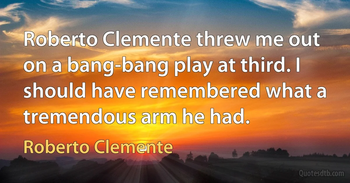 Roberto Clemente threw me out on a bang-bang play at third. I should have remembered what a tremendous arm he had. (Roberto Clemente)