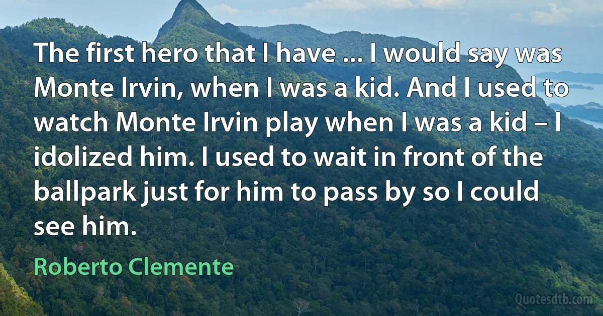 The first hero that I have ... I would say was Monte Irvin, when I was a kid. And I used to watch Monte Irvin play when I was a kid – I idolized him. I used to wait in front of the ballpark just for him to pass by so I could see him. (Roberto Clemente)