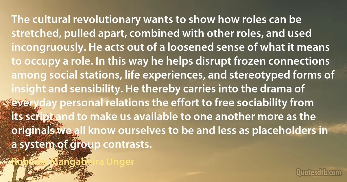 The cultural revolutionary wants to show how roles can be stretched, pulled apart, combined with other roles, and used incongruously. He acts out of a loosened sense of what it means to occupy a role. In this way he helps disrupt frozen connections among social stations, life experiences, and stereotyped forms of insight and sensibility. He thereby carries into the drama of everyday personal relations the effort to free sociability from its script and to make us available to one another more as the originals we all know ourselves to be and less as placeholders in a system of group contrasts. (Roberto Mangabeira Unger)