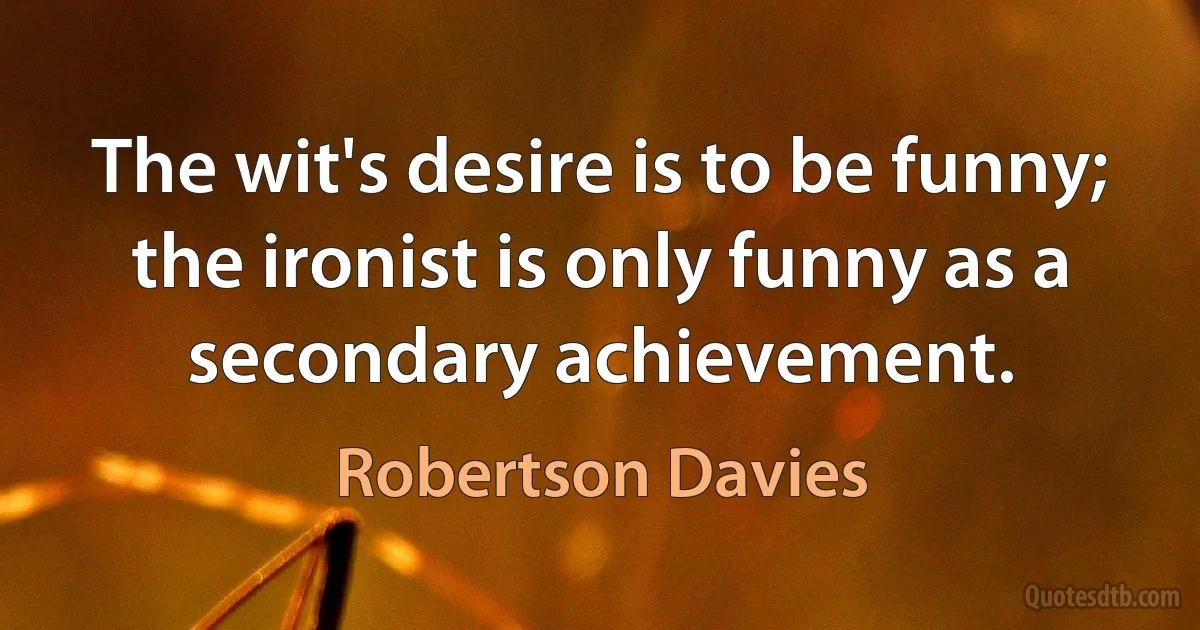 The wit's desire is to be funny; the ironist is only funny as a secondary achievement. (Robertson Davies)