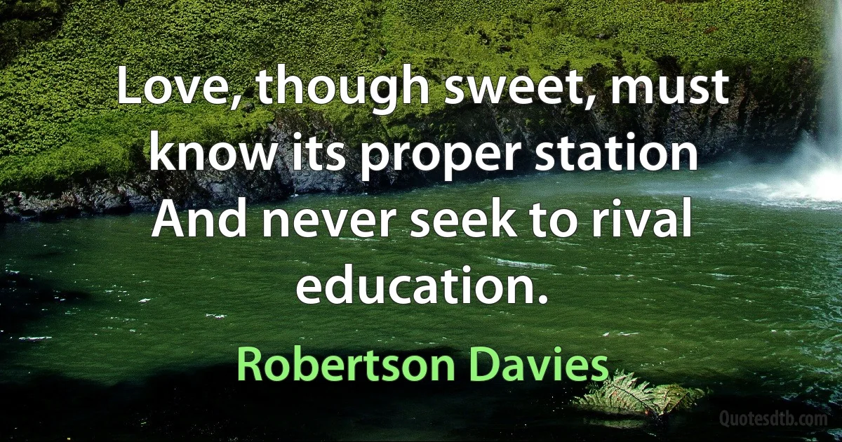 Love, though sweet, must know its proper station
And never seek to rival education. (Robertson Davies)