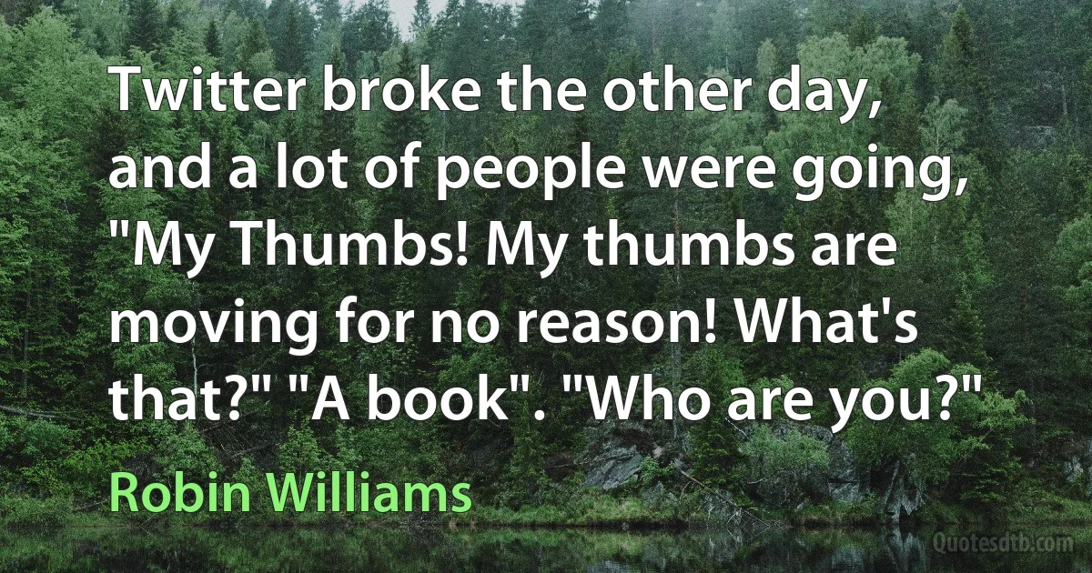 Twitter broke the other day, and a lot of people were going, "My Thumbs! My thumbs are moving for no reason! What's that?" "A book". "Who are you?" (Robin Williams)