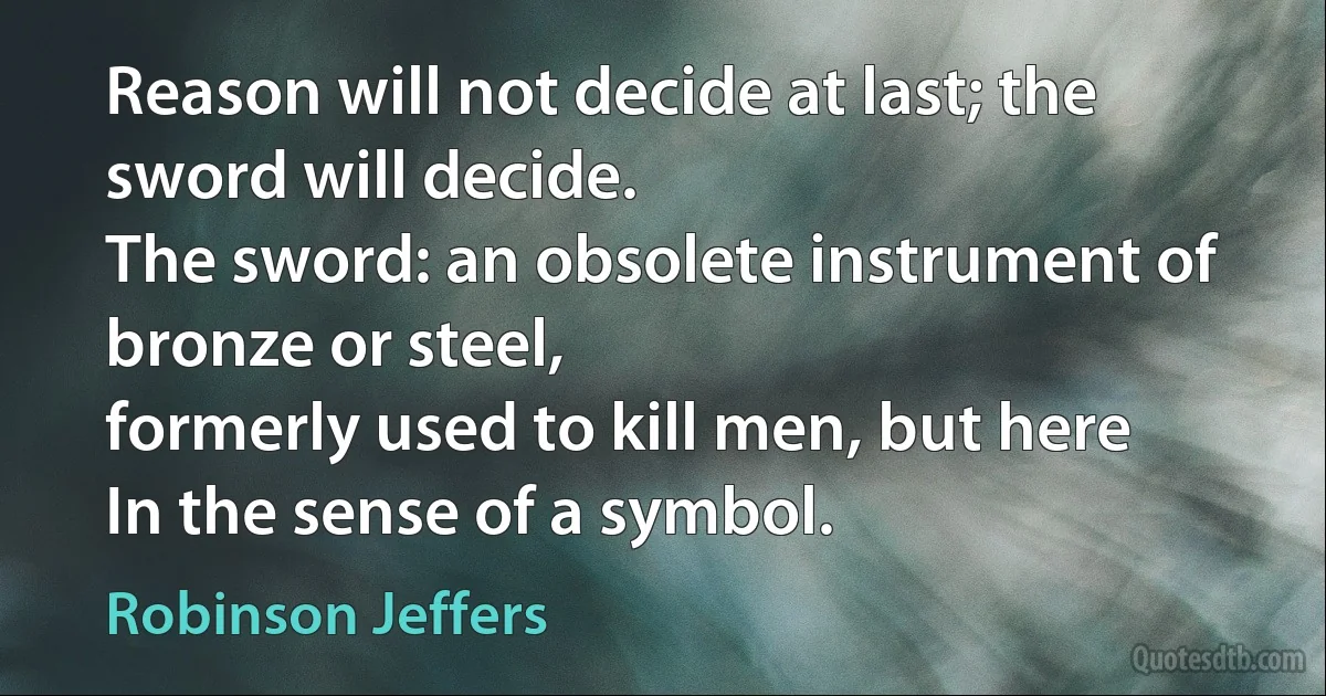 Reason will not decide at last; the sword will decide.
The sword: an obsolete instrument of bronze or steel,
formerly used to kill men, but here
In the sense of a symbol. (Robinson Jeffers)