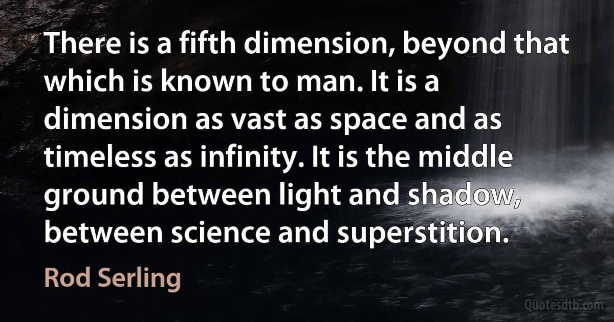 There is a fifth dimension, beyond that which is known to man. It is a dimension as vast as space and as timeless as infinity. It is the middle ground between light and shadow, between science and superstition. (Rod Serling)