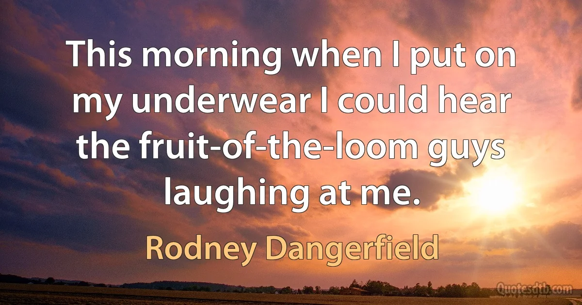 This morning when I put on my underwear I could hear the fruit-of-the-loom guys laughing at me. (Rodney Dangerfield)