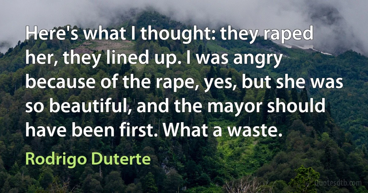 Here's what I thought: they raped her, they lined up. I was angry because of the rape, yes, but she was so beautiful, and the mayor should have been first. What a waste. (Rodrigo Duterte)