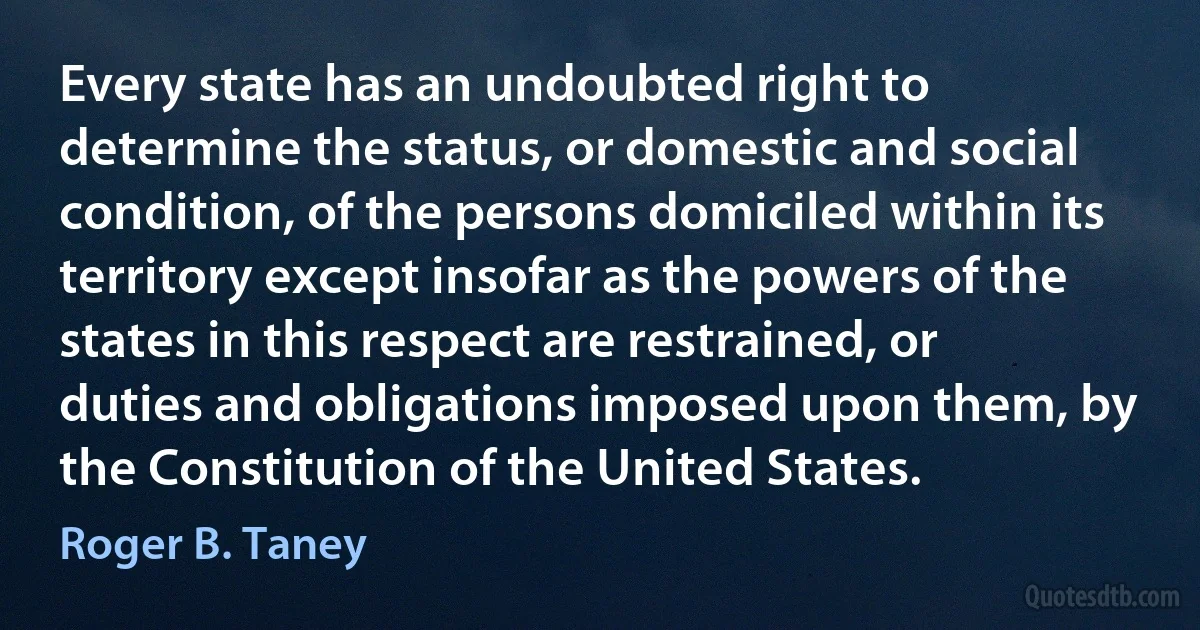 Every state has an undoubted right to determine the status, or domestic and social condition, of the persons domiciled within its territory except insofar as the powers of the states in this respect are restrained, or duties and obligations imposed upon them, by the Constitution of the United States. (Roger B. Taney)