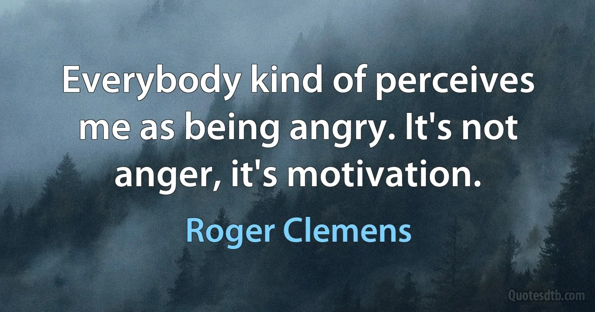 Everybody kind of perceives me as being angry. It's not anger, it's motivation. (Roger Clemens)