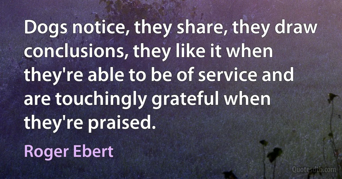 Dogs notice, they share, they draw conclusions, they like it when they're able to be of service and are touchingly grateful when they're praised. (Roger Ebert)