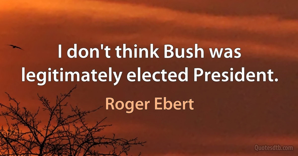 I don't think Bush was legitimately elected President. (Roger Ebert)