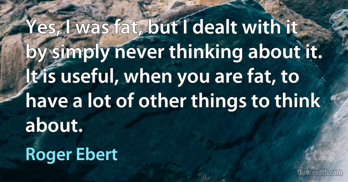 Yes, I was fat, but I dealt with it by simply never thinking about it. It is useful, when you are fat, to have a lot of other things to think about. (Roger Ebert)