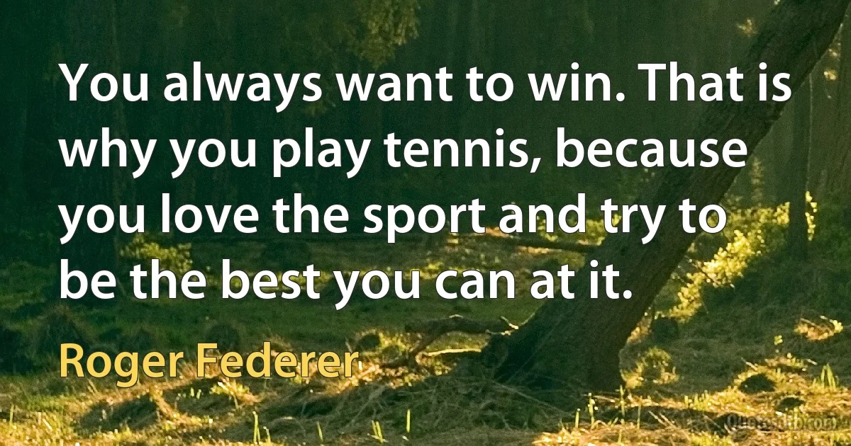 You always want to win. That is why you play tennis, because you love the sport and try to be the best you can at it. (Roger Federer)