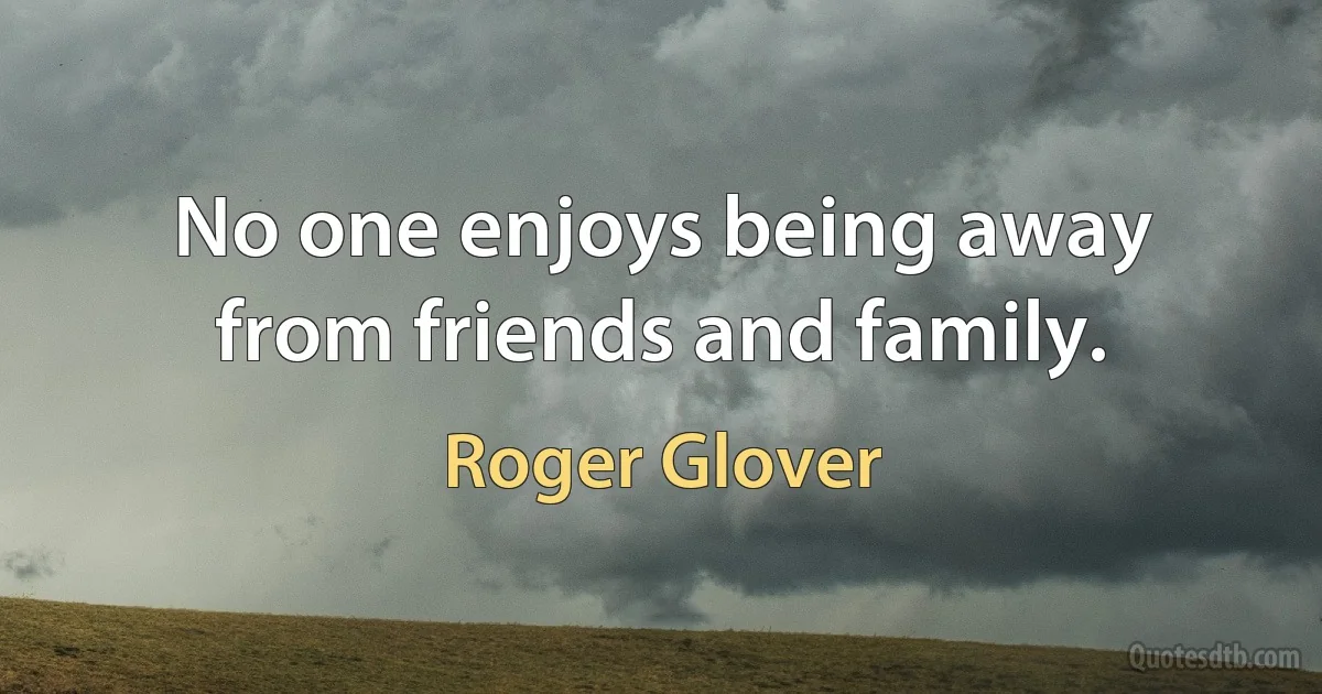 No one enjoys being away from friends and family. (Roger Glover)