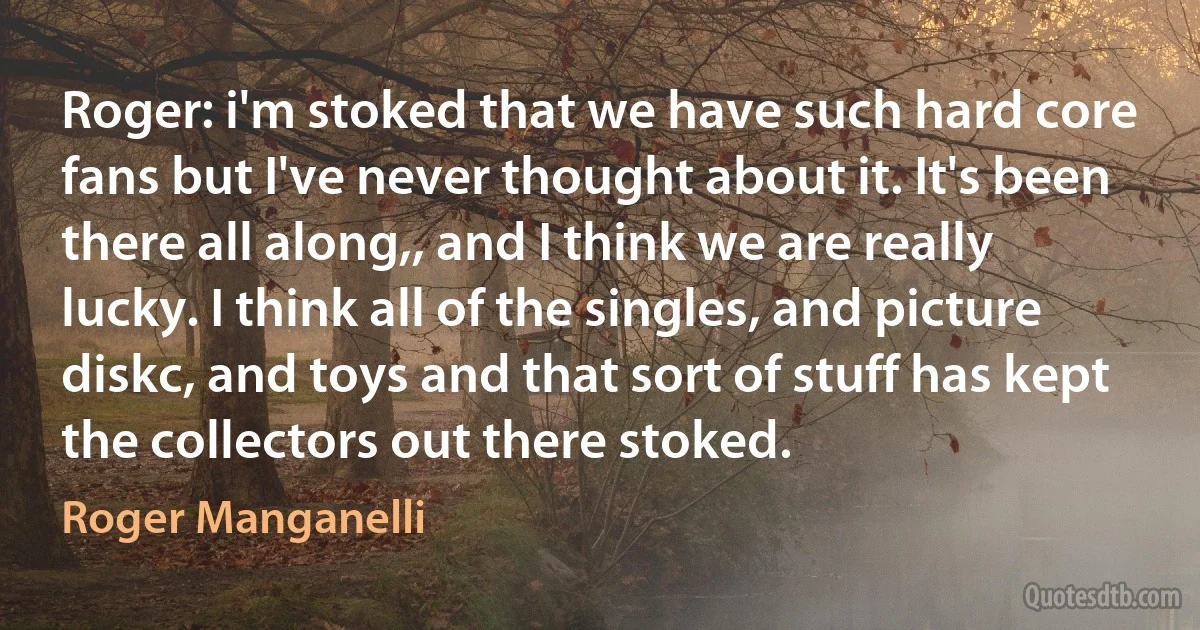 Roger: i'm stoked that we have such hard core fans but I've never thought about it. It's been there all along,, and I think we are really lucky. I think all of the singles, and picture diskc, and toys and that sort of stuff has kept the collectors out there stoked. (Roger Manganelli)