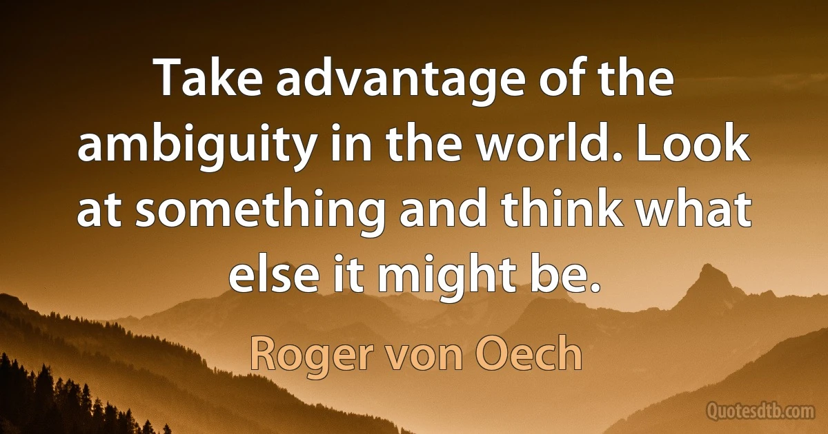 Take advantage of the ambiguity in the world. Look at something and think what else it might be. (Roger von Oech)