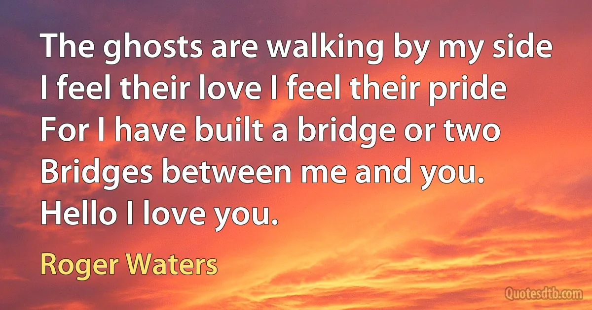 The ghosts are walking by my side
I feel their love I feel their pride
For I have built a bridge or two
Bridges between me and you.
Hello I love you. (Roger Waters)