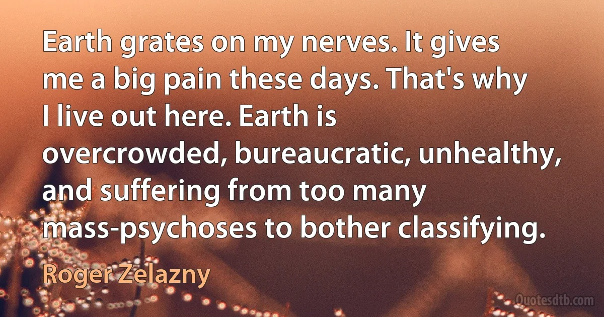 Earth grates on my nerves. It gives me a big pain these days. That's why I live out here. Earth is overcrowded, bureaucratic, unhealthy, and suffering from too many mass-psychoses to bother classifying. (Roger Zelazny)