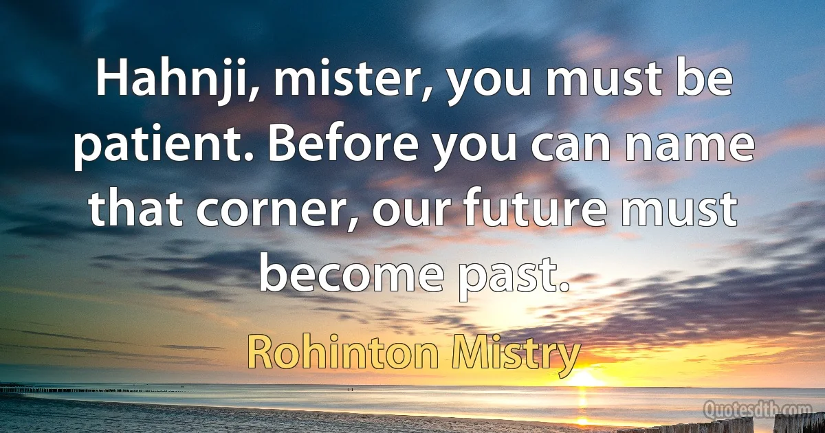 Hahnji, mister, you must be patient. Before you can name that corner, our future must become past. (Rohinton Mistry)