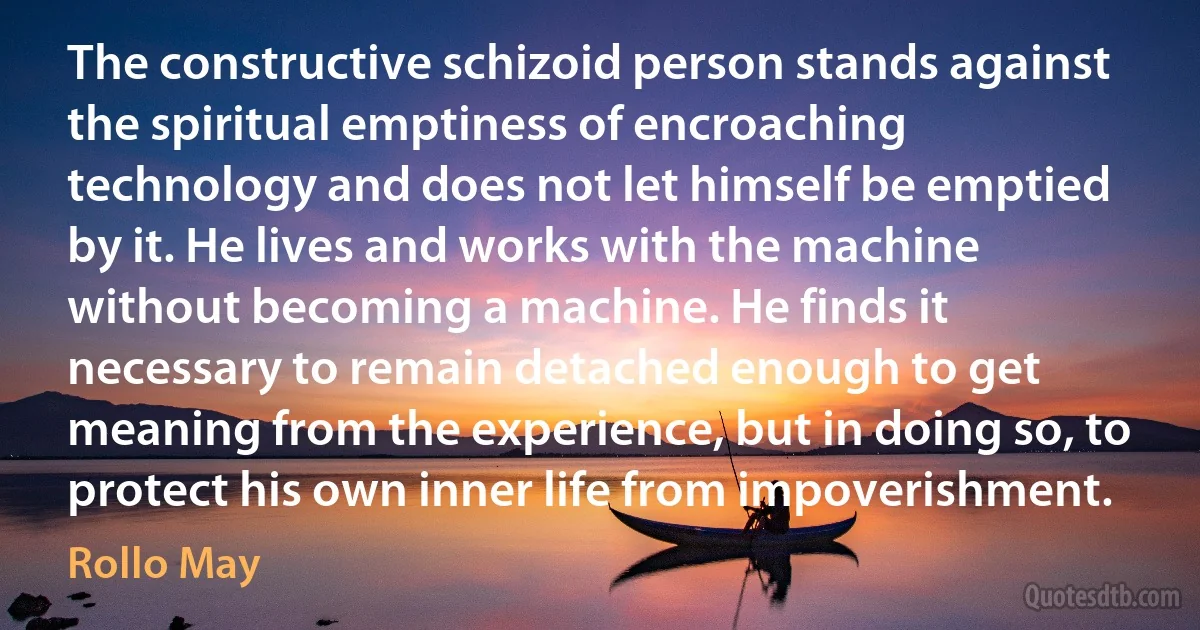 The constructive schizoid person stands against the spiritual emptiness of encroaching technology and does not let himself be emptied by it. He lives and works with the machine without becoming a machine. He finds it necessary to remain detached enough to get meaning from the experience, but in doing so, to protect his own inner life from impoverishment. (Rollo May)