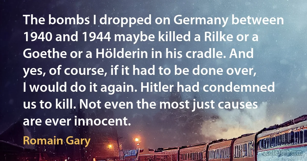 The bombs I dropped on Germany between 1940 and 1944 maybe killed a Rilke or a Goethe or a Hölderin in his cradle. And yes, of course, if it had to be done over, I would do it again. Hitler had condemned us to kill. Not even the most just causes are ever innocent. (Romain Gary)