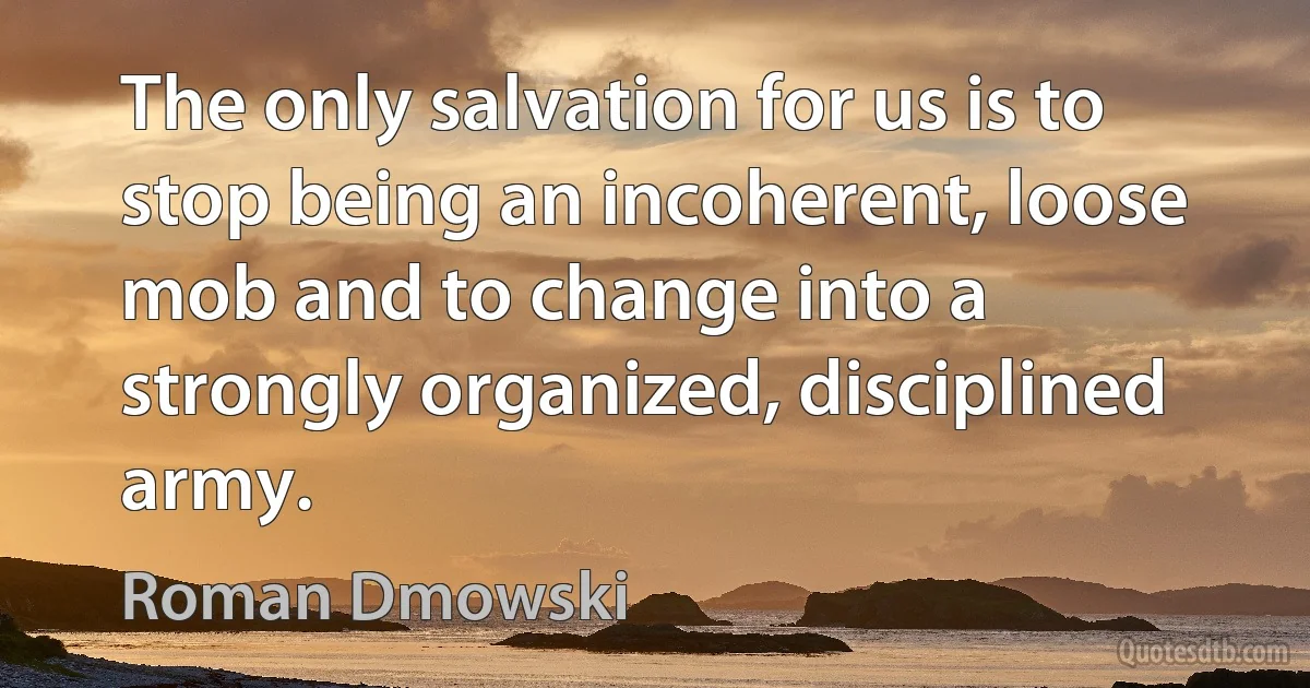 The only salvation for us is to stop being an incoherent, loose mob and to change into a strongly organized, disciplined army. (Roman Dmowski)