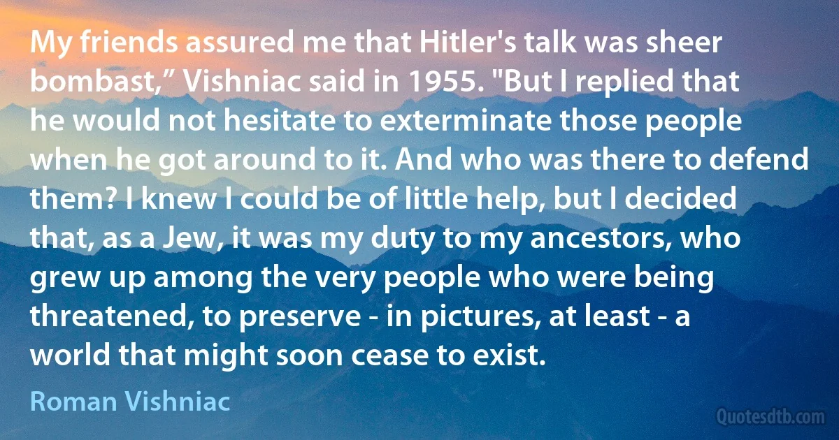 My friends assured me that Hitler's talk was sheer bombast,” Vishniac said in 1955. "But I replied that he would not hesitate to exterminate those people when he got around to it. And who was there to defend them? I knew I could be of little help, but I decided that, as a Jew, it was my duty to my ancestors, who grew up among the very people who were being threatened, to preserve - in pictures, at least - a world that might soon cease to exist. (Roman Vishniac)