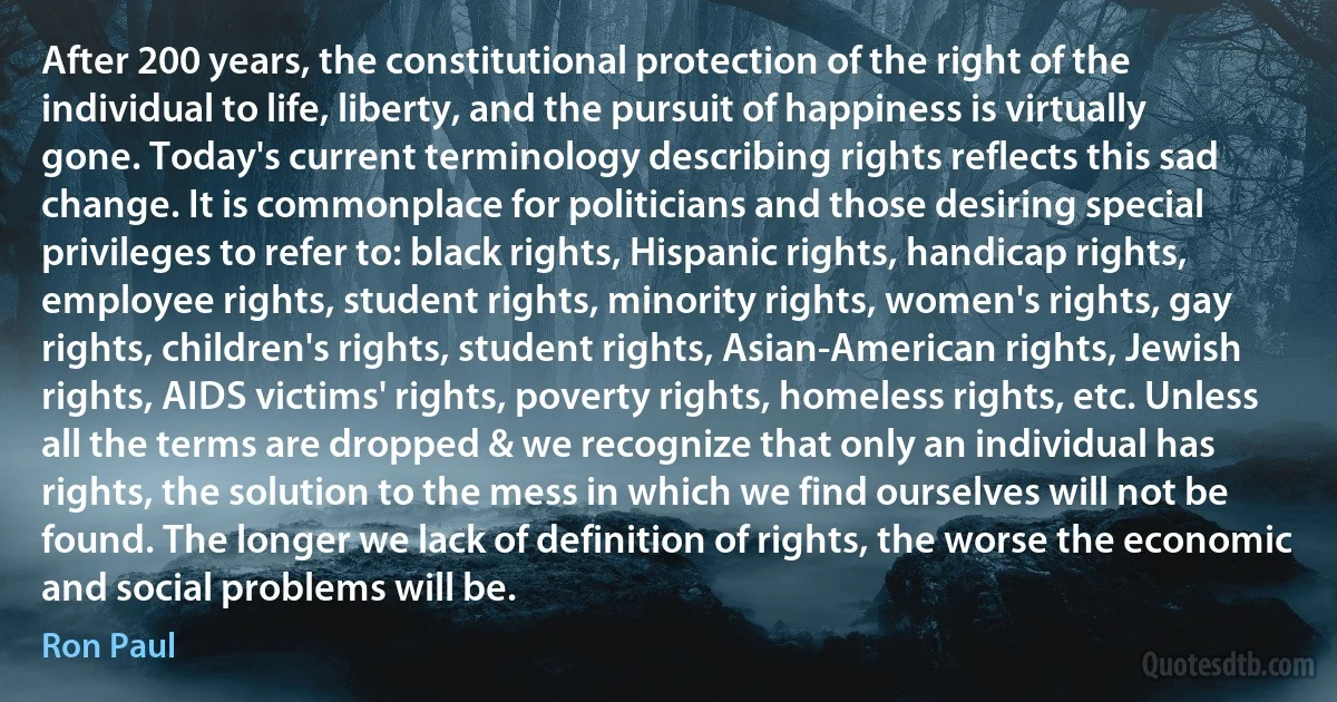 After 200 years, the constitutional protection of the right of the individual to life, liberty, and the pursuit of happiness is virtually gone. Today's current terminology describing rights reflects this sad change. It is commonplace for politicians and those desiring special privileges to refer to: black rights, Hispanic rights, handicap rights, employee rights, student rights, minority rights, women's rights, gay rights, children's rights, student rights, Asian-American rights, Jewish rights, AIDS victims' rights, poverty rights, homeless rights, etc. Unless all the terms are dropped & we recognize that only an individual has rights, the solution to the mess in which we find ourselves will not be found. The longer we lack of definition of rights, the worse the economic and social problems will be. (Ron Paul)