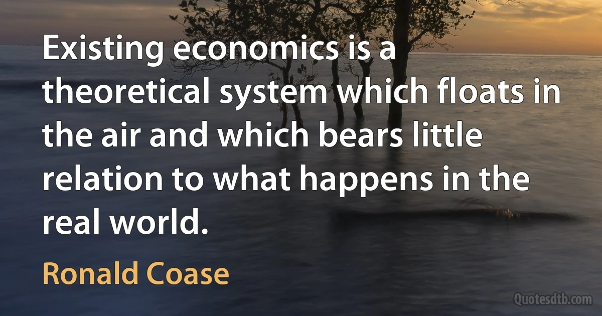 Existing economics is a theoretical system which floats in the air and which bears little relation to what happens in the real world. (Ronald Coase)