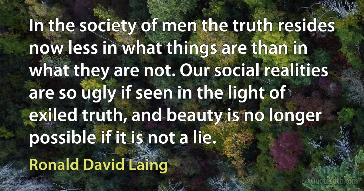 In the society of men the truth resides now less in what things are than in what they are not. Our social realities are so ugly if seen in the light of exiled truth, and beauty is no longer possible if it is not a lie. (Ronald David Laing)