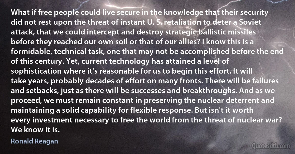 What if free people could live secure in the knowledge that their security did not rest upon the threat of instant U. S. retaliation to deter a Soviet attack, that we could intercept and destroy strategic ballistic missiles before they reached our own soil or that of our allies? I know this is a formidable, technical task, one that may not be accomplished before the end of this century. Yet, current technology has attained a level of sophistication where it's reasonable for us to begin this effort. It will take years, probably decades of effort on many fronts. There will be failures and setbacks, just as there will be successes and breakthroughs. And as we proceed, we must remain constant in preserving the nuclear deterrent and maintaining a solid capability for flexible response. But isn't it worth every investment necessary to free the world from the threat of nuclear war? We know it is. (Ronald Reagan)