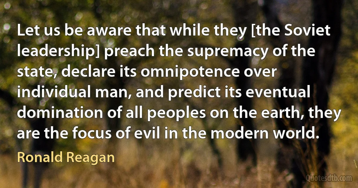 Let us be aware that while they [the Soviet leadership] preach the supremacy of the state, declare its omnipotence over individual man, and predict its eventual domination of all peoples on the earth, they are the focus of evil in the modern world. (Ronald Reagan)