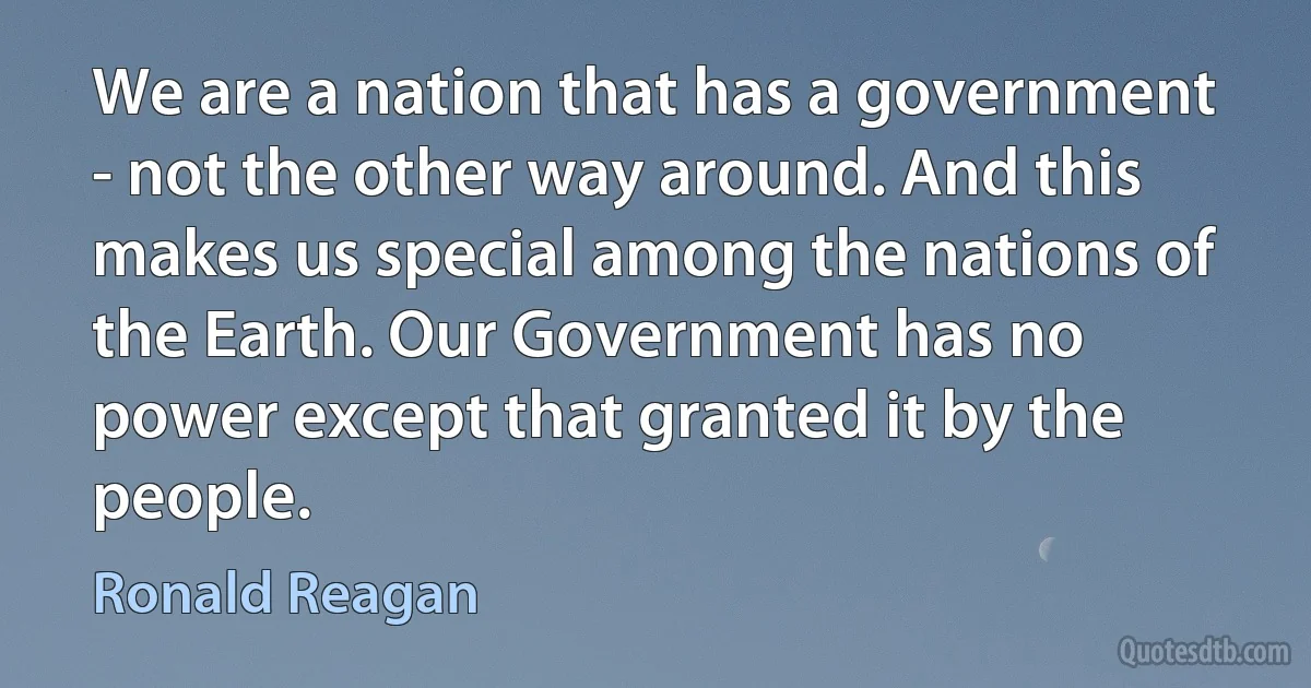 We are a nation that has a government - not the other way around. And this makes us special among the nations of the Earth. Our Government has no power except that granted it by the people. (Ronald Reagan)