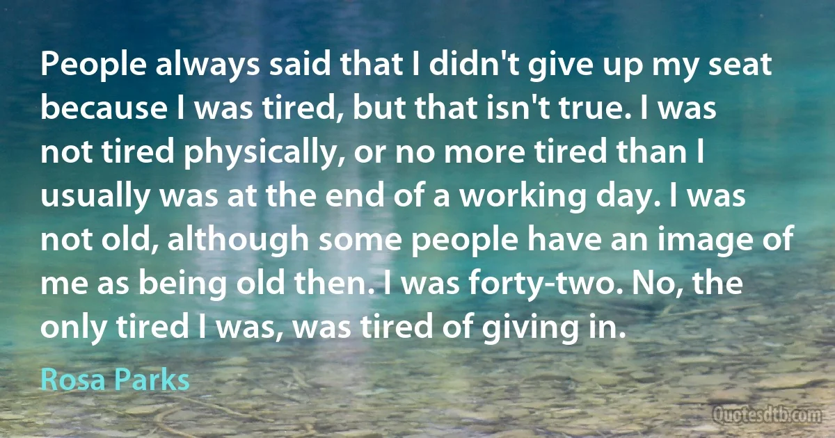 People always said that I didn't give up my seat because I was tired, but that isn't true. I was not tired physically, or no more tired than I usually was at the end of a working day. I was not old, although some people have an image of me as being old then. I was forty-two. No, the only tired I was, was tired of giving in. (Rosa Parks)