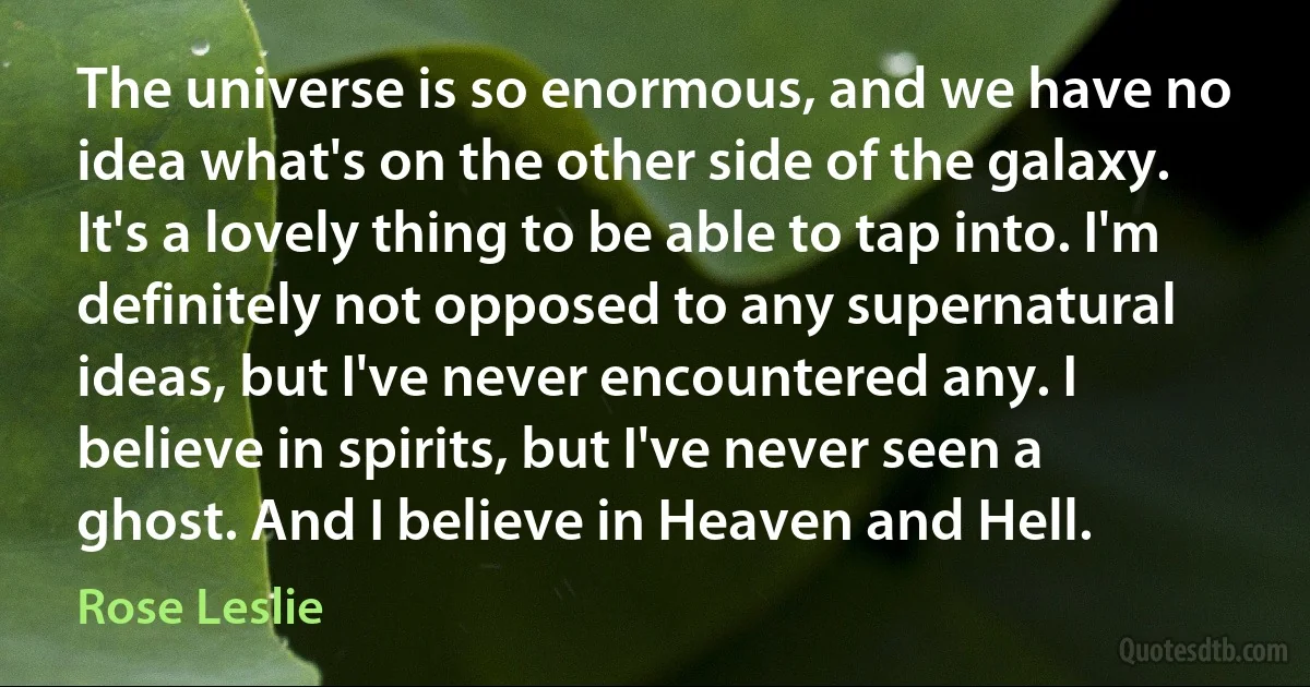 The universe is so enormous, and we have no idea what's on the other side of the galaxy. It's a lovely thing to be able to tap into. I'm definitely not opposed to any supernatural ideas, but I've never encountered any. I believe in spirits, but I've never seen a ghost. And I believe in Heaven and Hell. (Rose Leslie)