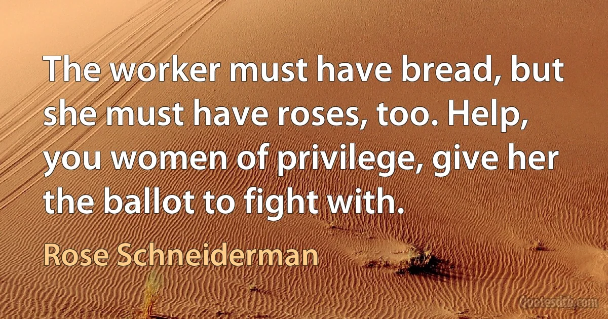 The worker must have bread, but she must have roses, too. Help, you women of privilege, give her the ballot to fight with. (Rose Schneiderman)