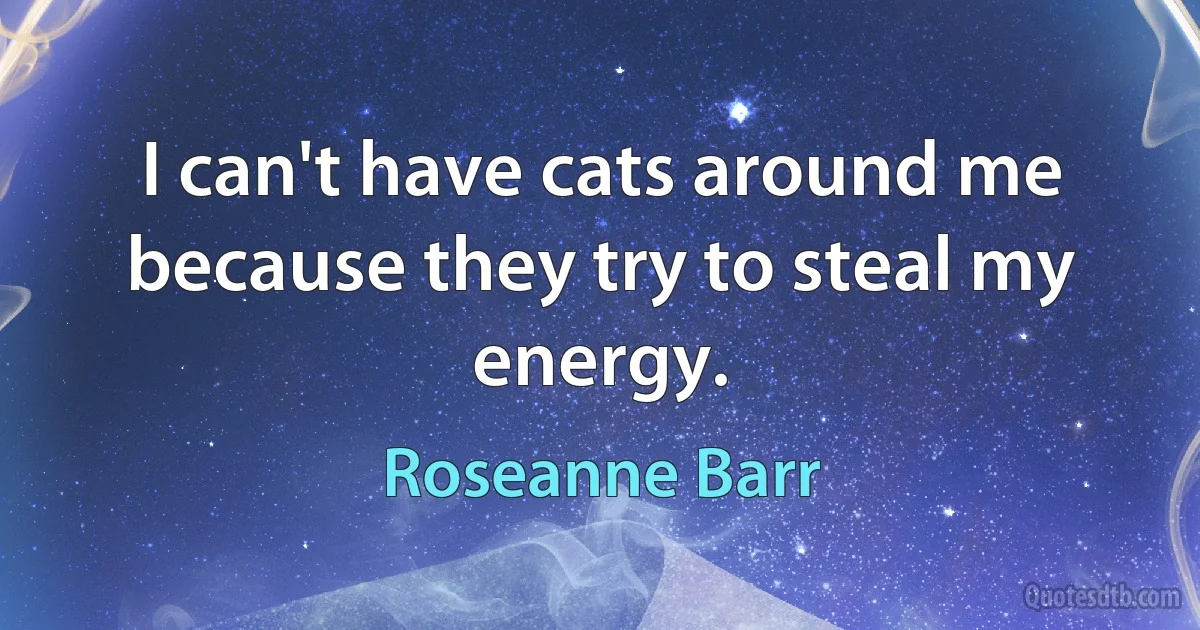 I can't have cats around me because they try to steal my energy. (Roseanne Barr)