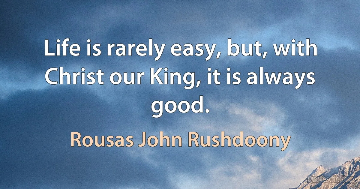 Life is rarely easy, but, with Christ our King, it is always good. (Rousas John Rushdoony)