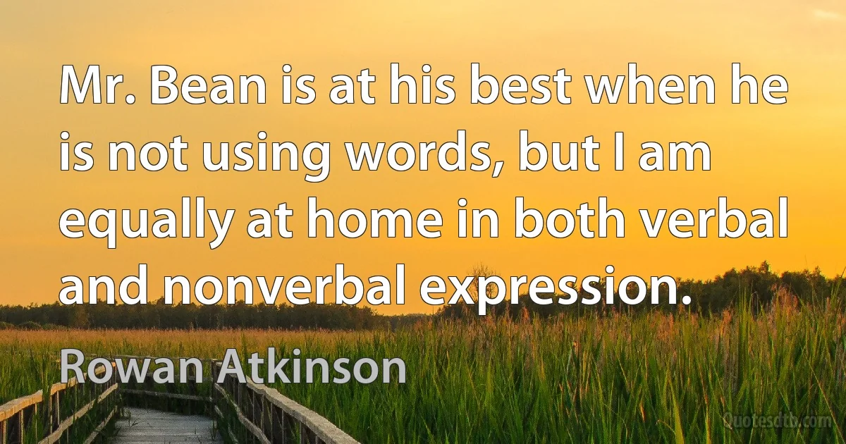 Mr. Bean is at his best when he is not using words, but I am equally at home in both verbal and nonverbal expression. (Rowan Atkinson)