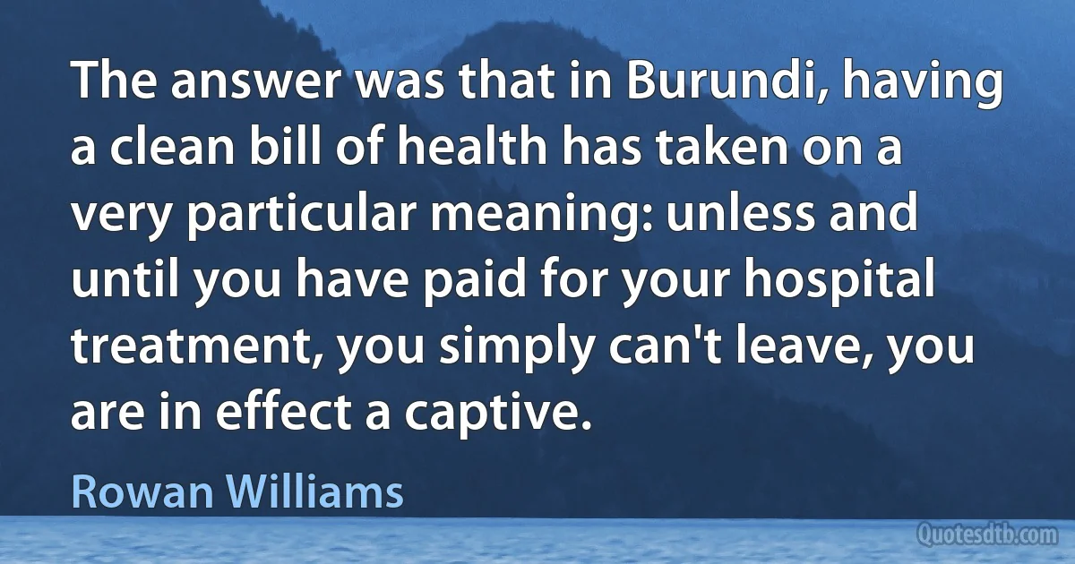 The answer was that in Burundi, having a clean bill of health has taken on a very particular meaning: unless and until you have paid for your hospital treatment, you simply can't leave, you are in effect a captive. (Rowan Williams)