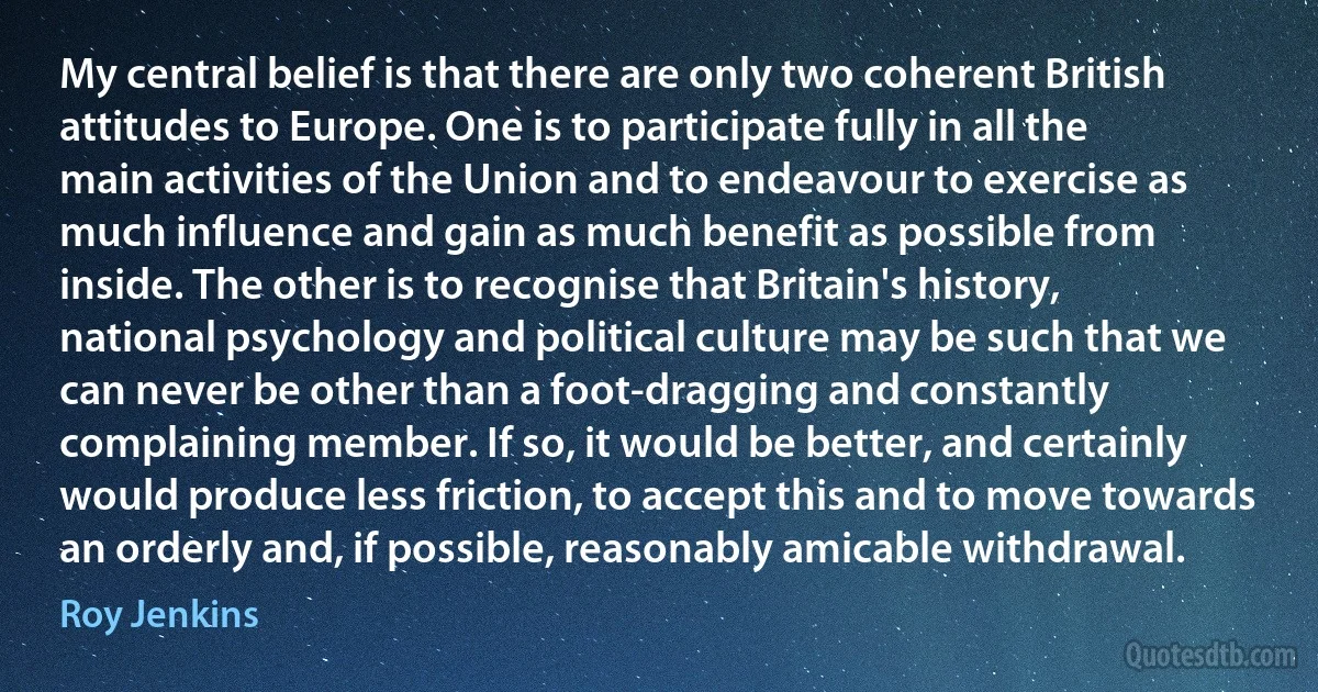 My central belief is that there are only two coherent British attitudes to Europe. One is to participate fully in all the main activities of the Union and to endeavour to exercise as much influence and gain as much benefit as possible from inside. The other is to recognise that Britain's history, national psychology and political culture may be such that we can never be other than a foot-dragging and constantly complaining member. If so, it would be better, and certainly would produce less friction, to accept this and to move towards an orderly and, if possible, reasonably amicable withdrawal. (Roy Jenkins)