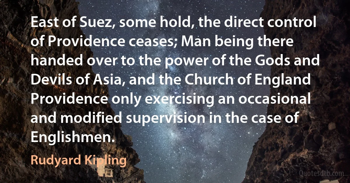 East of Suez, some hold, the direct control of Providence ceases; Man being there handed over to the power of the Gods and Devils of Asia, and the Church of England Providence only exercising an occasional and modified supervision in the case of Englishmen. (Rudyard Kipling)